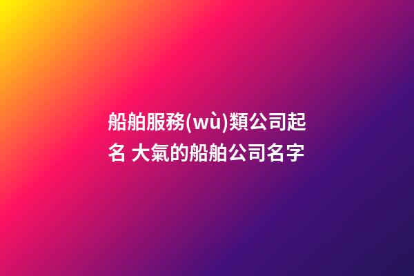 船舶服務(wù)類公司起名 大氣的船舶公司名字-第1張-公司起名-玄機(jī)派